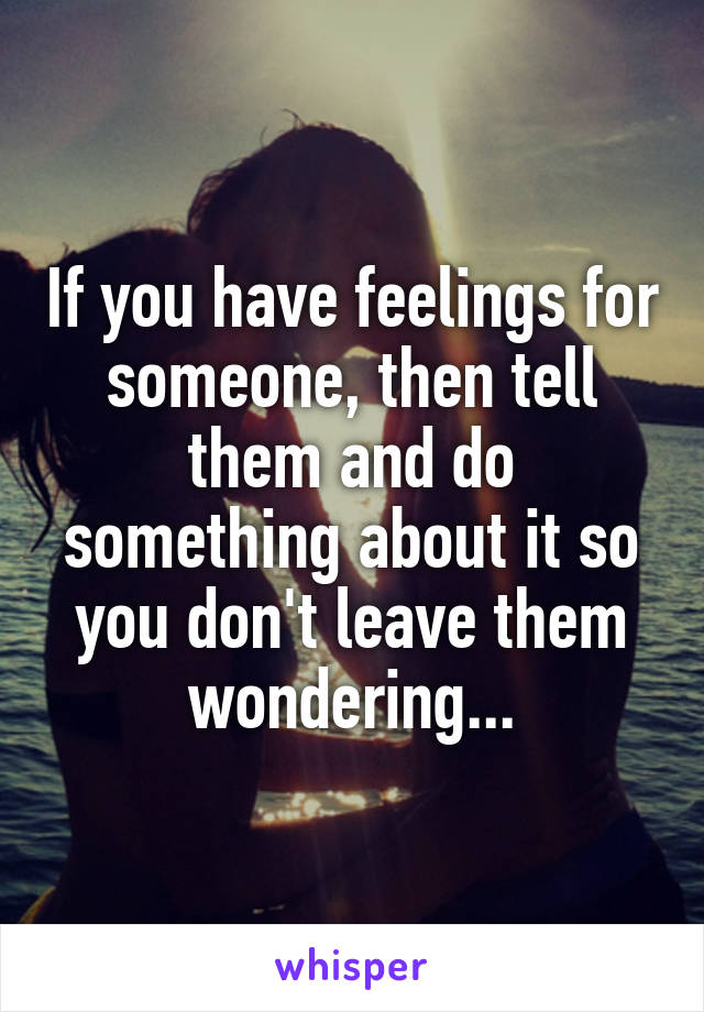 If you have feelings for someone, then tell them and do something about it so you don't leave them wondering...