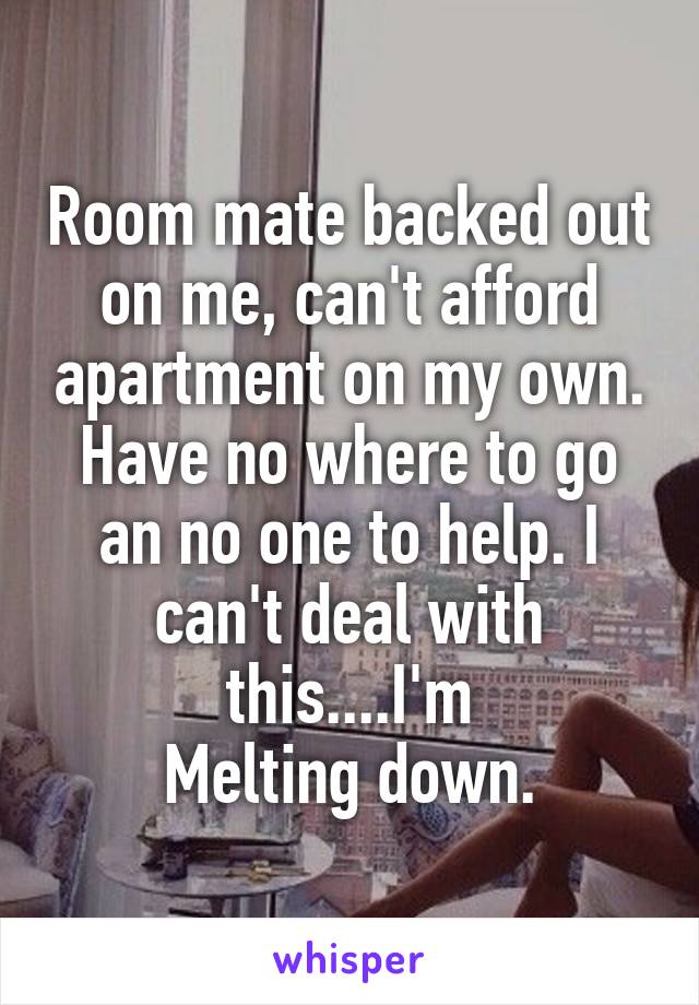 Room mate backed out on me, can't afford apartment on my own. Have no where to go an no one to help. I can't deal with this....I'm
Melting down.
