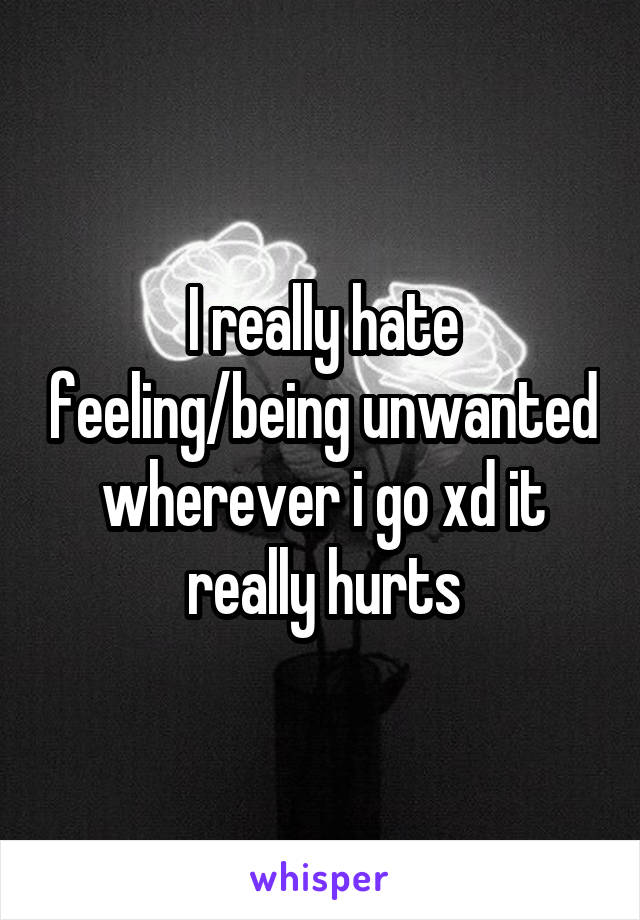I really hate feeling/being unwanted wherever i go xd it really hurts