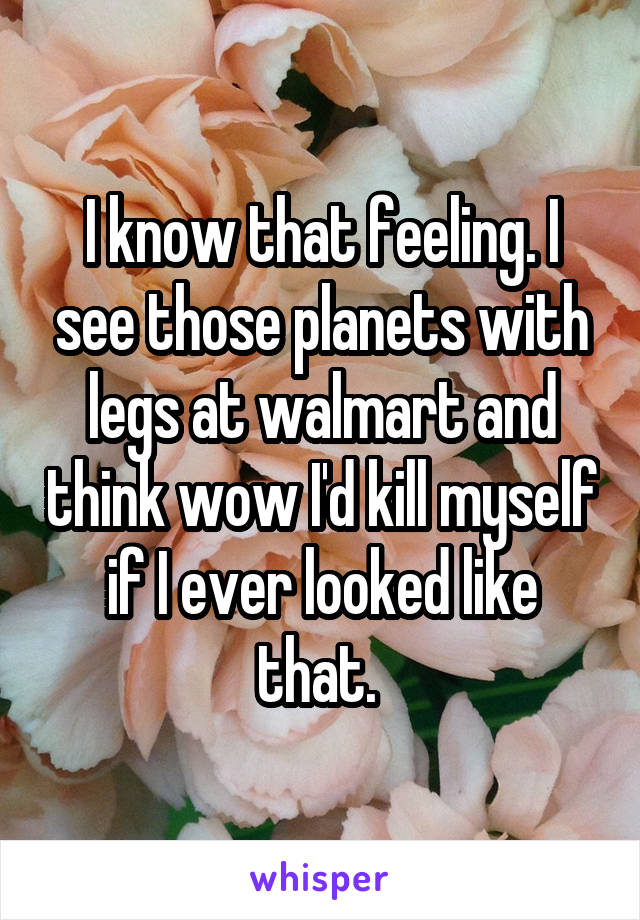 I know that feeling. I see those planets with legs at walmart and think wow I'd kill myself if I ever looked like that. 