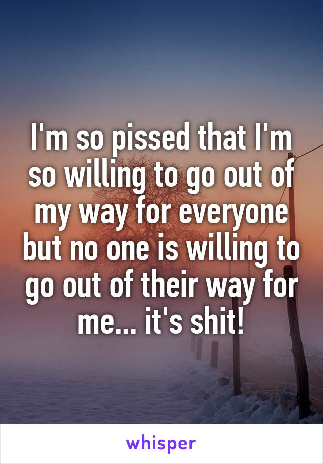 I'm so pissed that I'm so willing to go out of my way for everyone but no one is willing to go out of their way for me... it's shit!