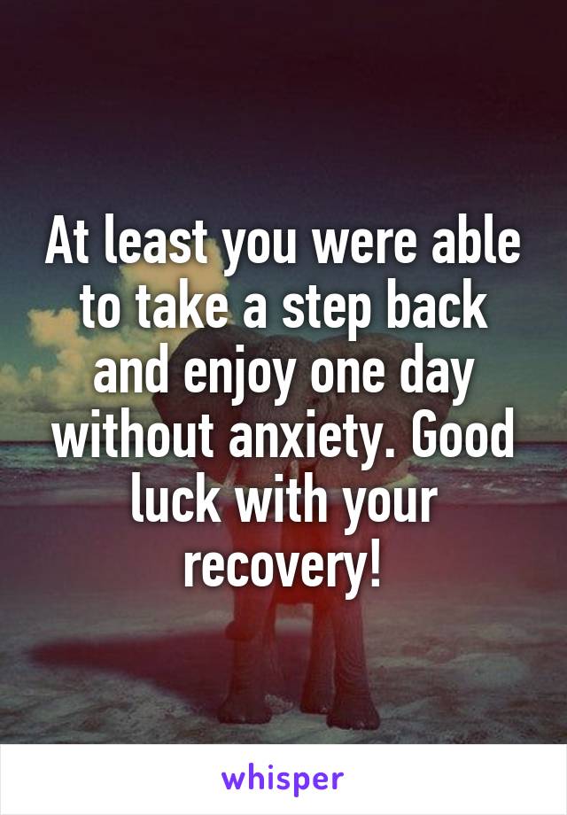At least you were able to take a step back and enjoy one day without anxiety. Good luck with your recovery!