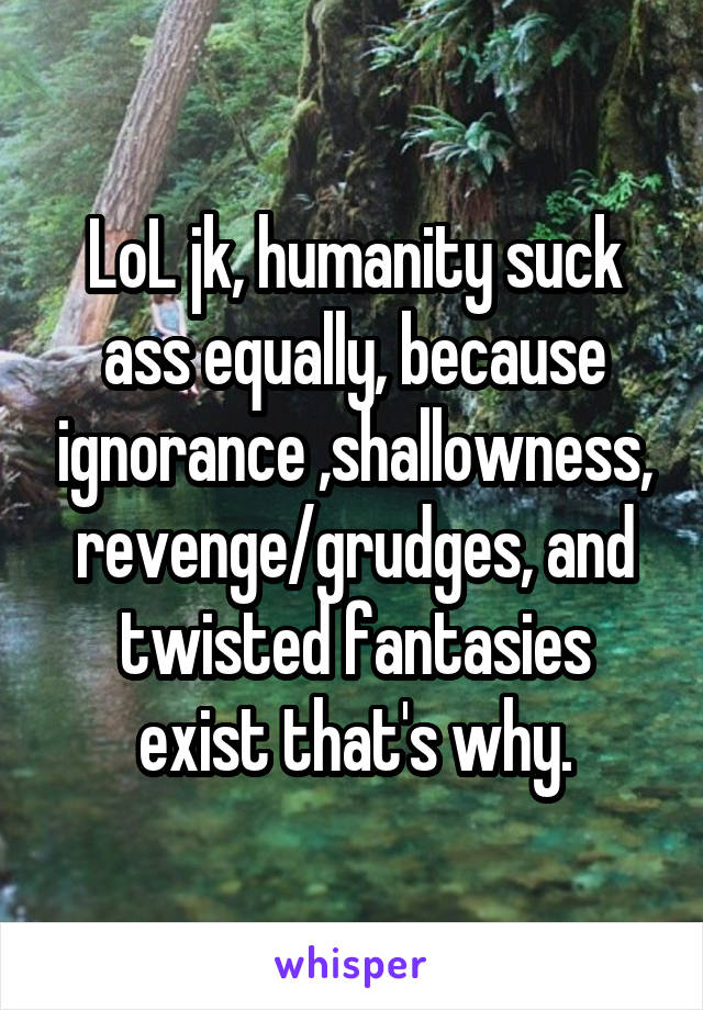 LoL jk, humanity suck ass equally, because ignorance ,shallowness, revenge/grudges, and twisted fantasies exist that's why.