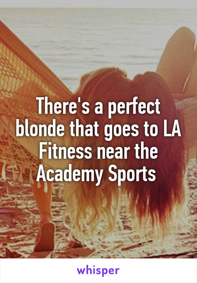 There's a perfect blonde that goes to LA Fitness near the Academy Sports 