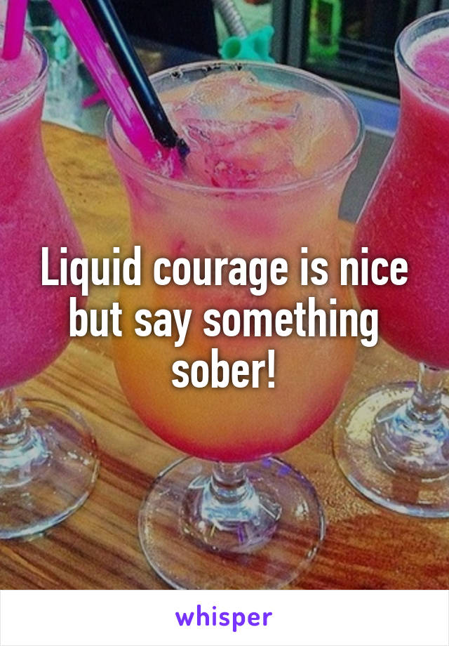 Liquid courage is nice but say something sober!