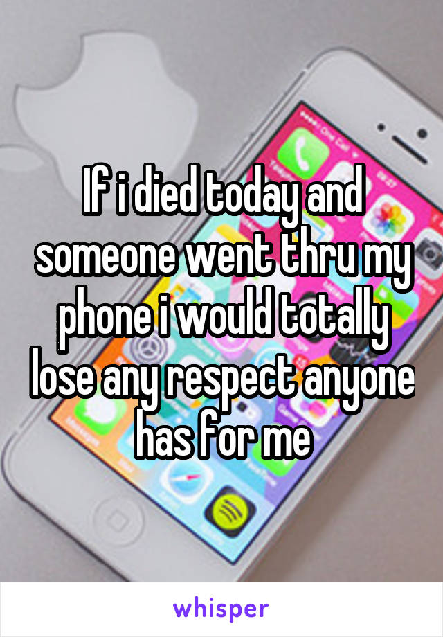 If i died today and someone went thru my phone i would totally lose any respect anyone has for me