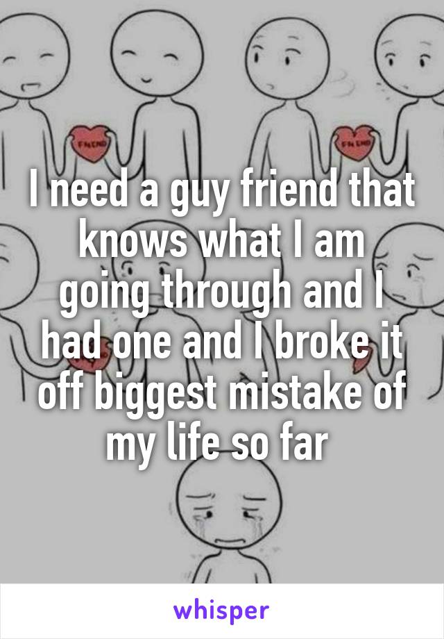 I need a guy friend that knows what I am going through and I had one and I broke it off biggest mistake of my life so far 