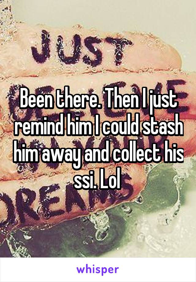 Been there. Then I just remind him I could stash him away and collect his ssi. Lol 