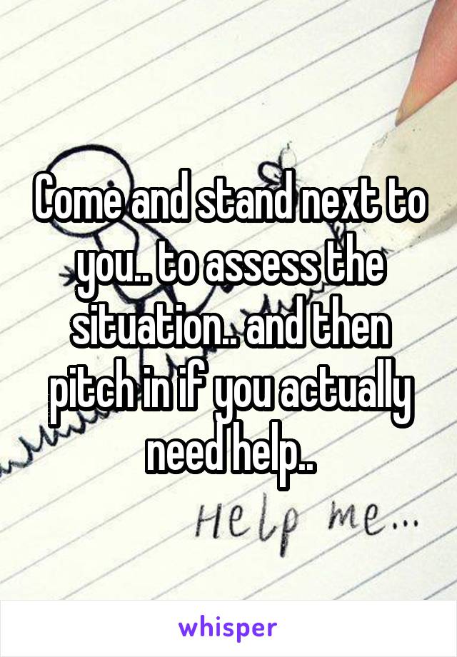 Come and stand next to you.. to assess the situation.. and then pitch in if you actually need help..