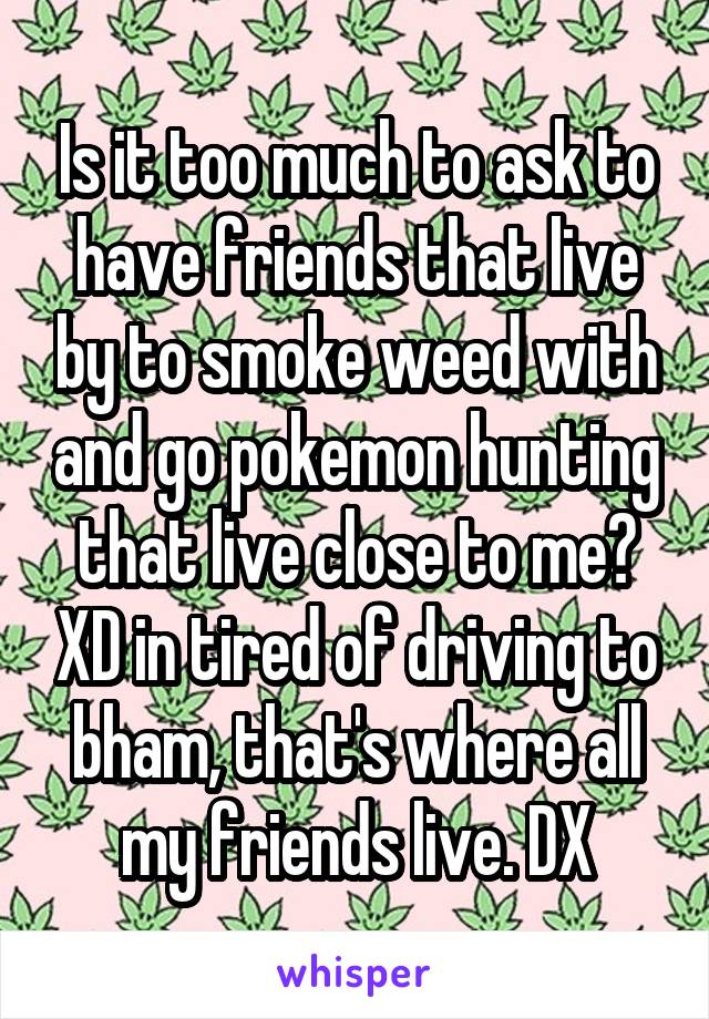 Is it too much to ask to have friends that live by to smoke weed with and go pokemon hunting that live close to me? XD in tired of driving to bham, that's where all my friends live. DX