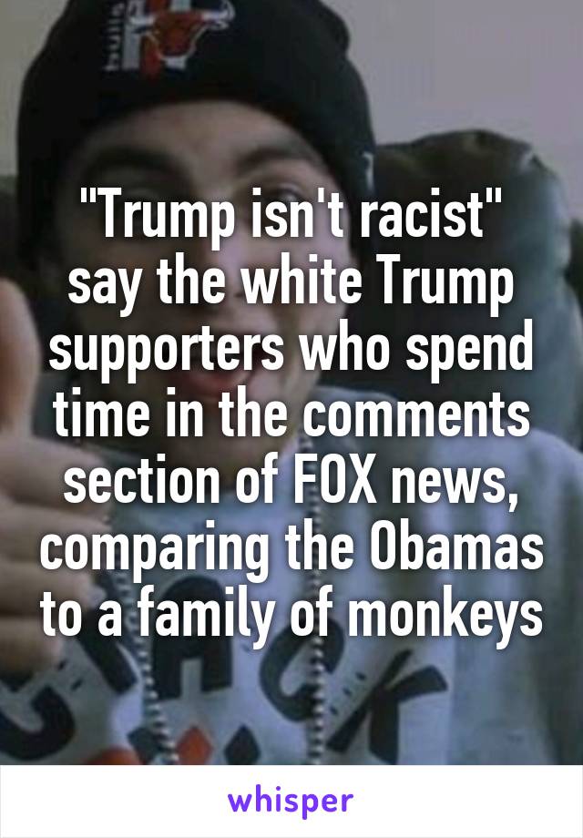 "Trump isn't racist" say the white Trump supporters who spend time in the comments section of FOX news, comparing the Obamas to a family of monkeys