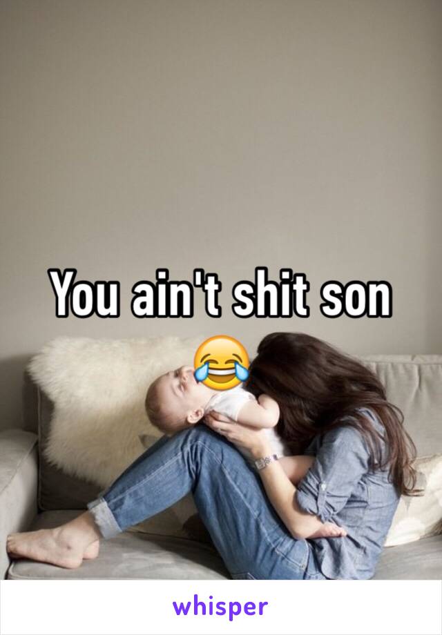 You ain't shit son 😂