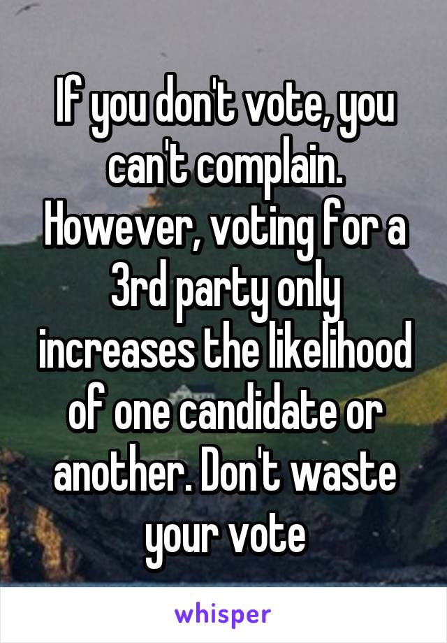 If you don't vote, you can't complain. However, voting for a 3rd party only increases the likelihood of one candidate or another. Don't waste your vote