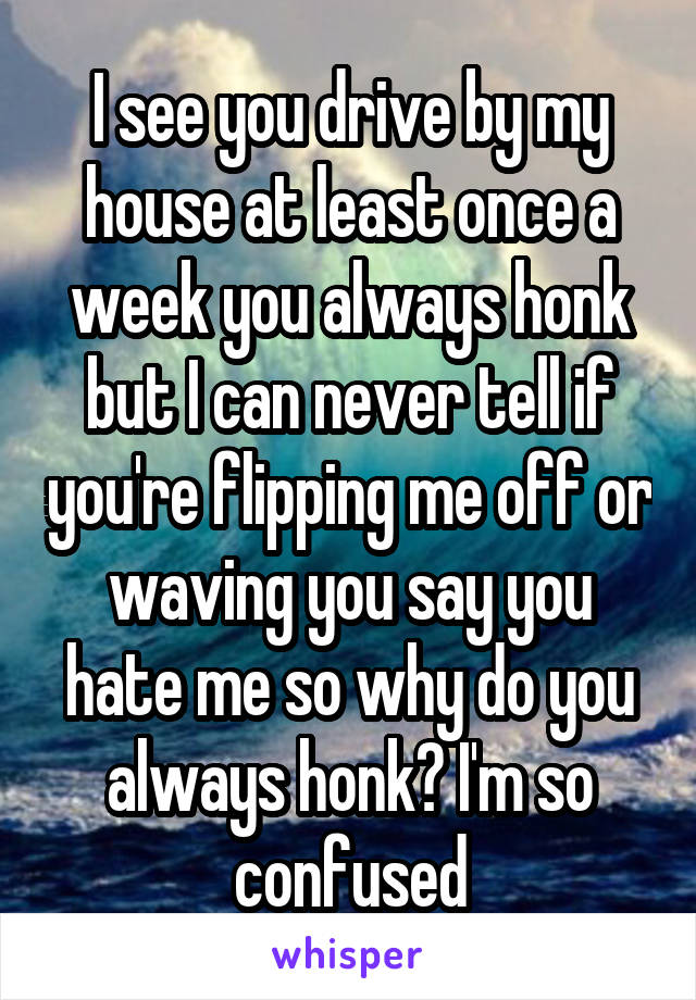 I see you drive by my house at least once a week you always honk but I can never tell if you're flipping me off or waving you say you hate me so why do you always honk? I'm so confused