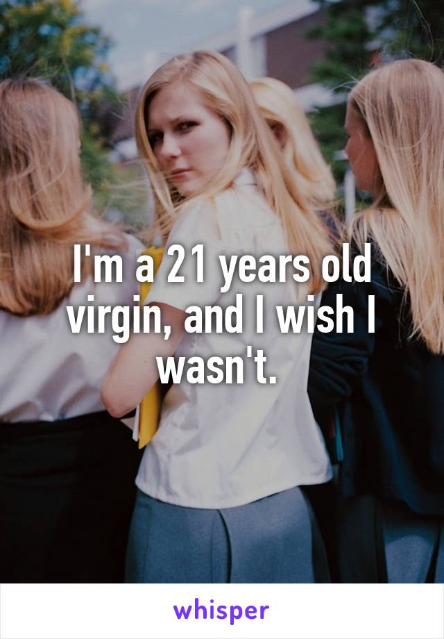 I'm a 21 years old virgin, and I wish I wasn't. 