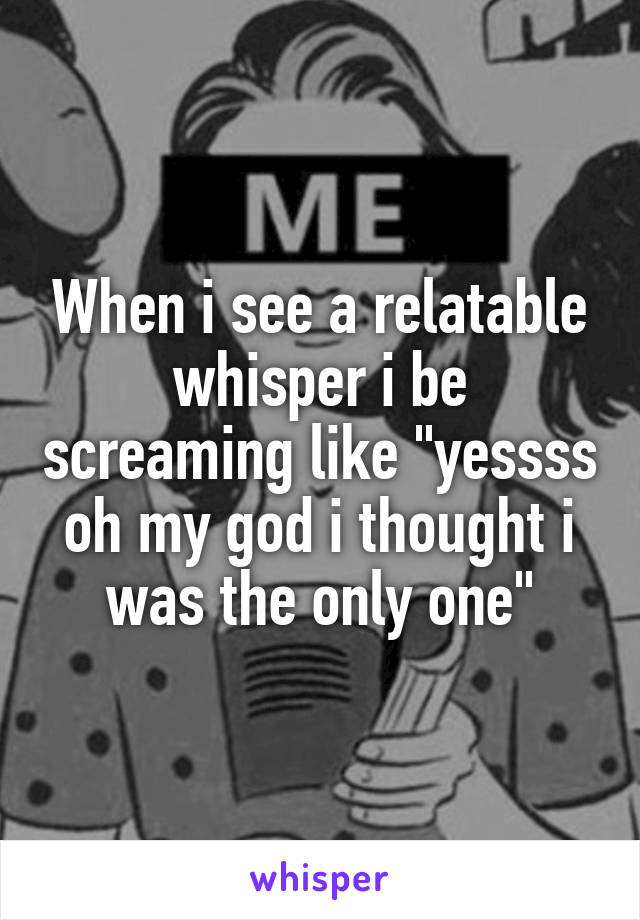 When i see a relatable whisper i be screaming like "yessss oh my god i thought i was the only one"
