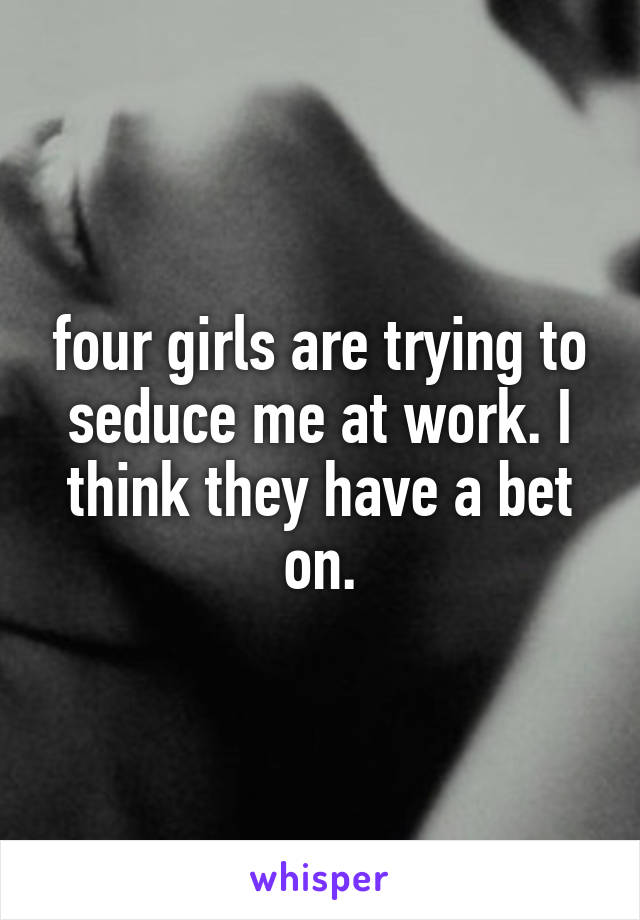 four girls are trying to seduce me at work. I think they have a bet on.