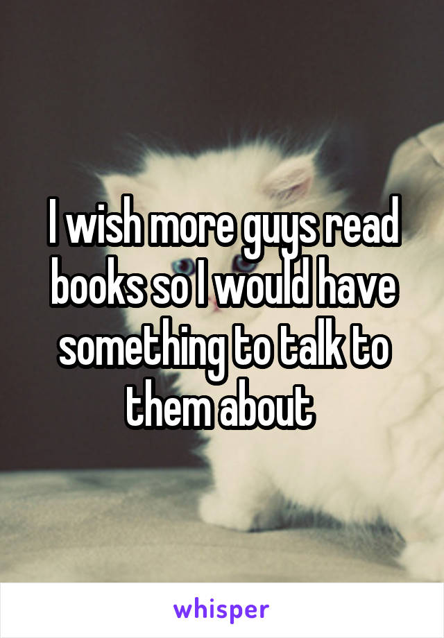 I wish more guys read books so I would have something to talk to them about 