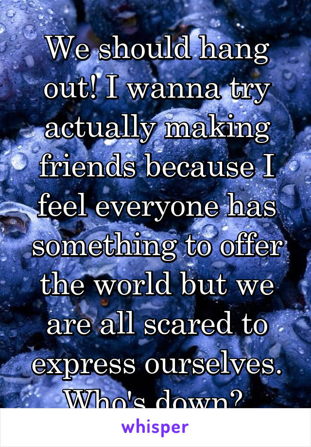 We should hang out! I wanna try actually making friends because I feel everyone has something to offer the world but we are all scared to express ourselves.
Who's down? 