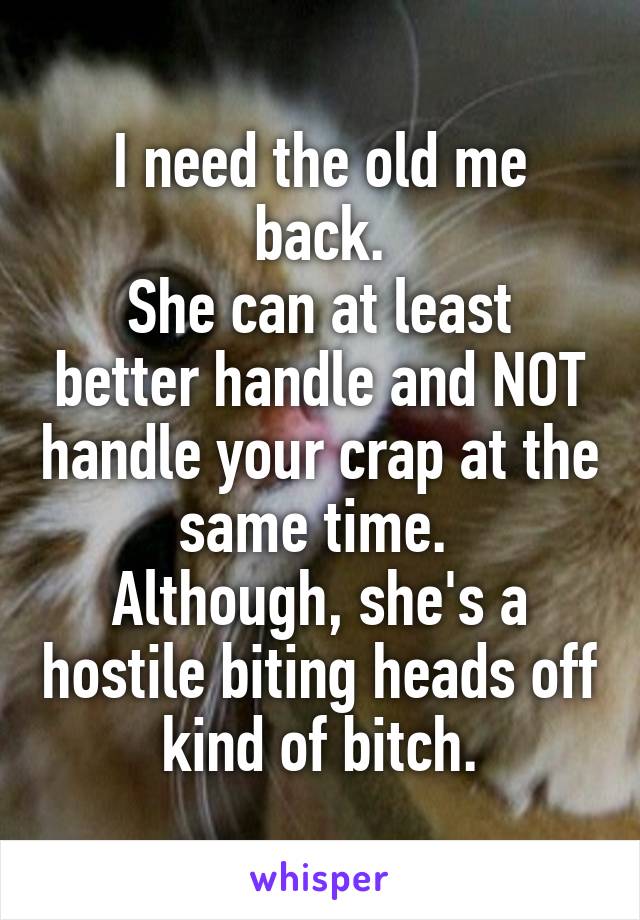 I need the old me back.
She can at least better handle and NOT handle your crap at the same time. 
Although, she's a hostile biting heads off kind of bitch.