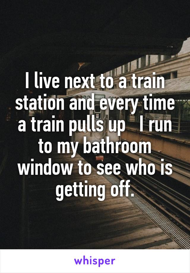 I live next to a train station and every time a train pulls up   I run to my bathroom window to see who is getting off.