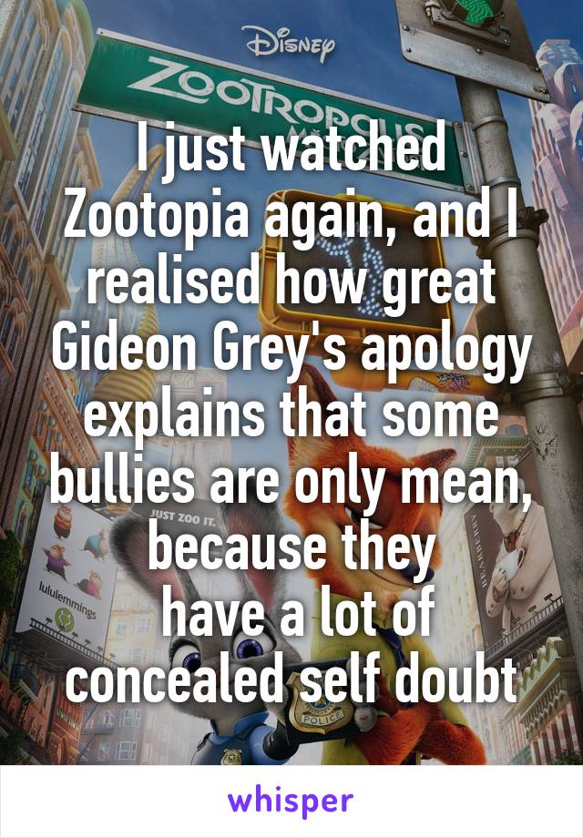 I just watched Zootopia again, and I realised how great Gideon Grey's apology explains that some bullies are only mean, because they
 have a lot of concealed self doubt