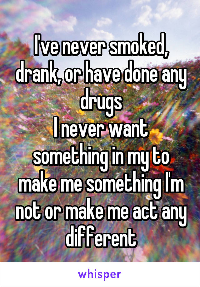 I've never smoked, drank, or have done any drugs
I never want something in my to make me something I'm not or make me act any different