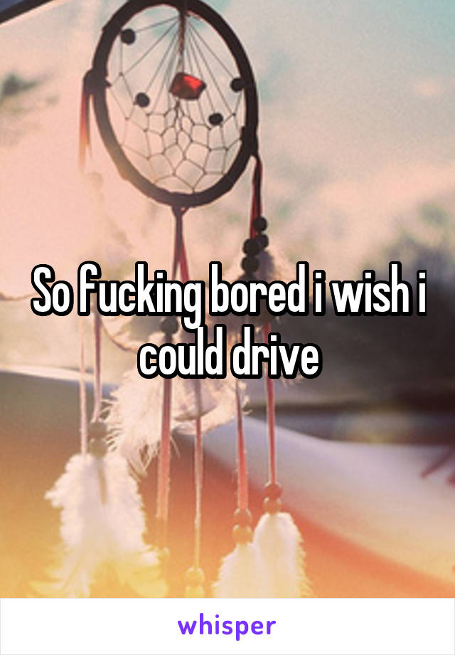 So fucking bored i wish i could drive