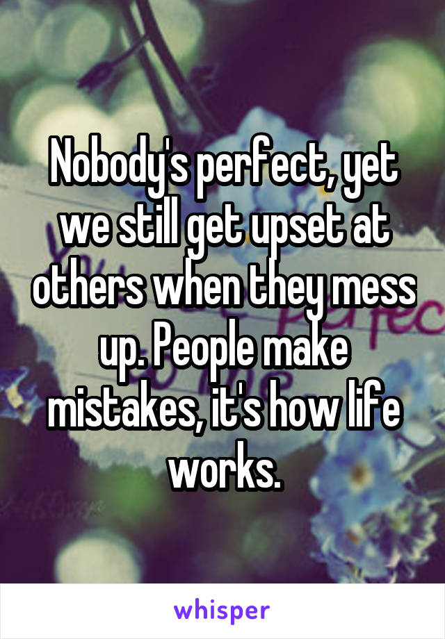 Nobody's perfect, yet we still get upset at others when they mess up. People make mistakes, it's how life works.