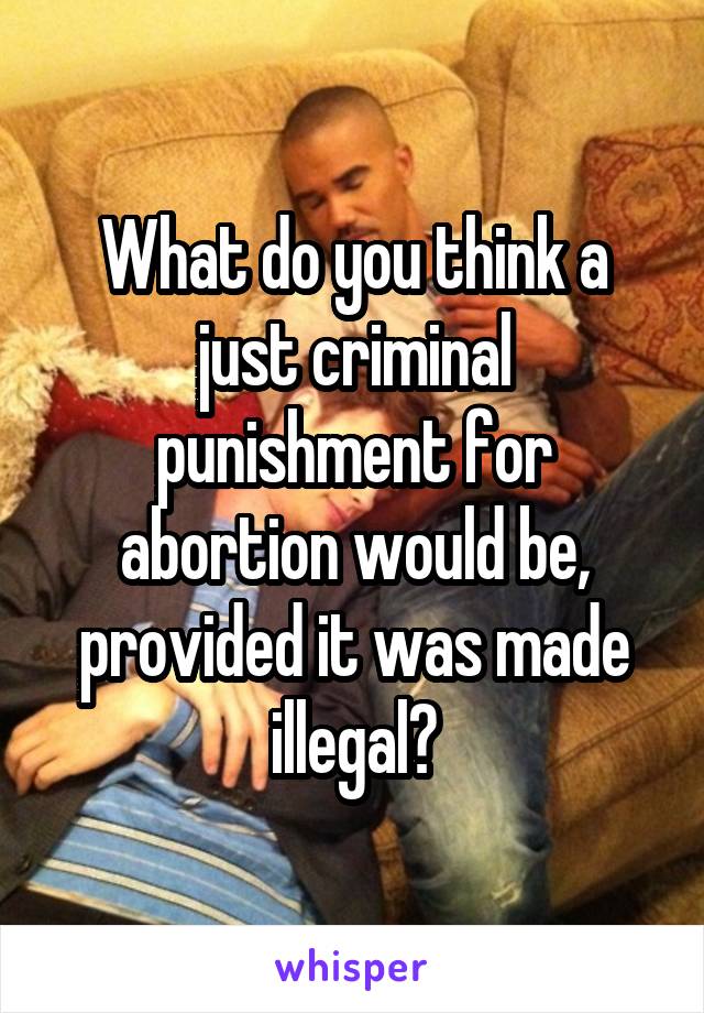 What do you think a just criminal punishment for abortion would be, provided it was made illegal?