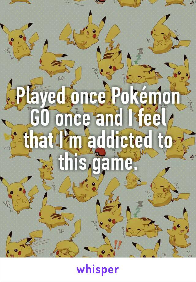 Played once Pokémon GO once and I feel that I'm addicted to this game.

