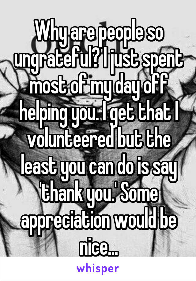 Why are people so ungrateful? I just spent most of my day off helping you. I get that I volunteered but the least you can do is say 'thank you.' Some appreciation would be nice...