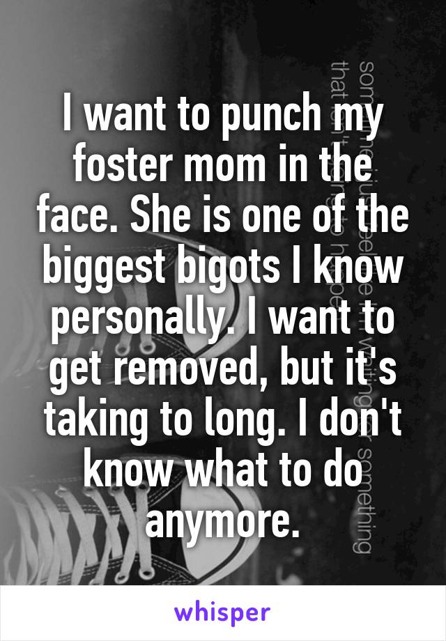 I want to punch my foster mom in the face. She is one of the biggest bigots I know personally. I want to get removed, but it's taking to long. I don't know what to do anymore.