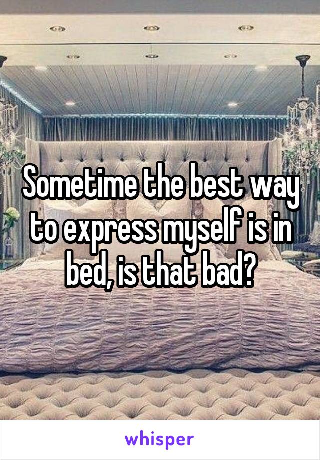 Sometime the best way to express myself is in bed, is that bad?