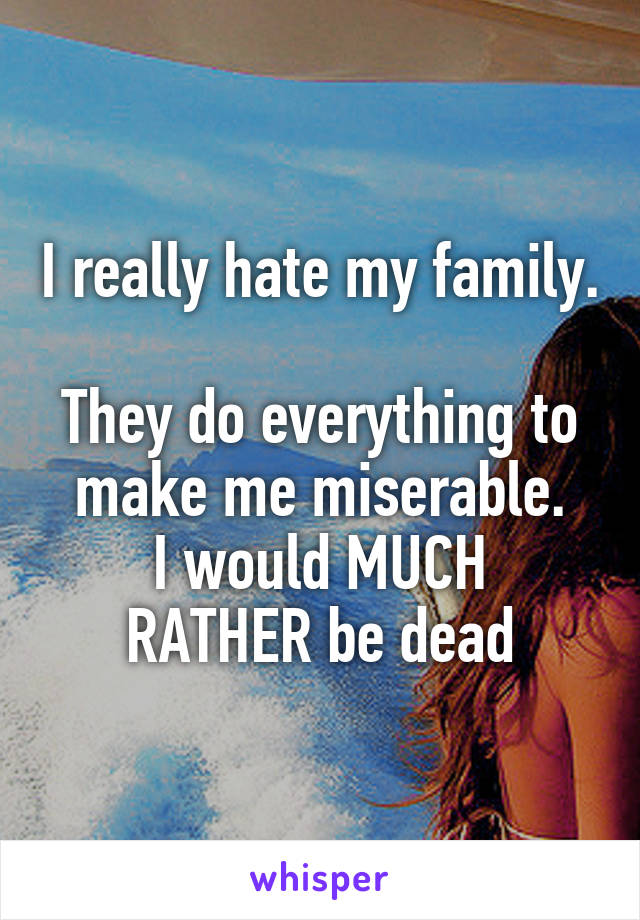 I really hate my family. 
They do everything to make me miserable.
I would MUCH RATHER be dead