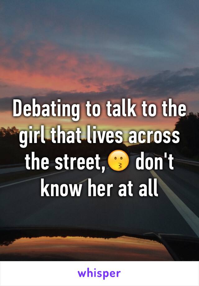 Debating to talk to the girl that lives across the street,😗 don't know her at all 