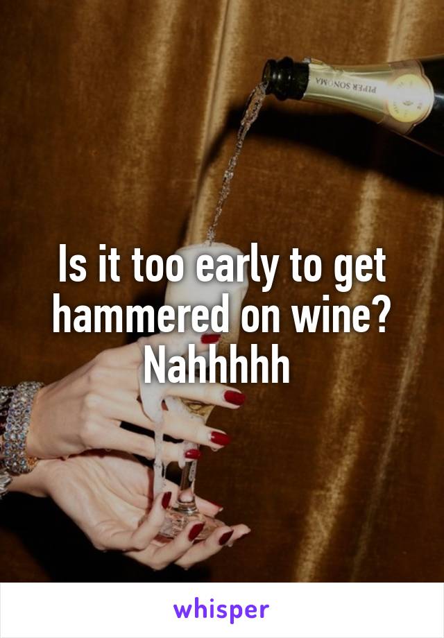 Is it too early to get hammered on wine? Nahhhhh 