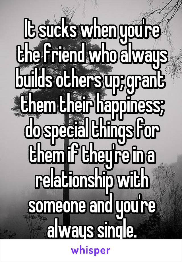 It sucks when you're the friend who always builds others up; grant  them their happiness; do special things for them if they're in a relationship with someone and you're always single.