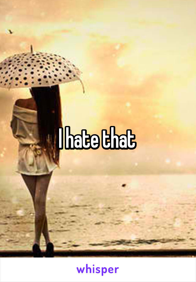 I hate that 