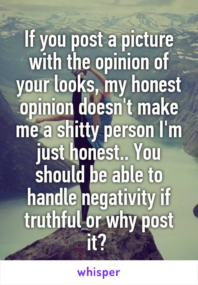 If you post a picture with the opinion of your looks, my honest opinion doesn't make me a shitty person I'm just honest.. You should be able to handle negativity if truthful or why post it? 