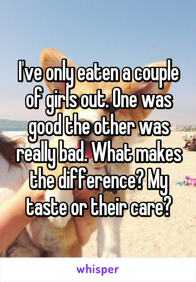 I've only eaten a couple of girls out. One was good the other was really bad. What makes the difference? My taste or their care?
