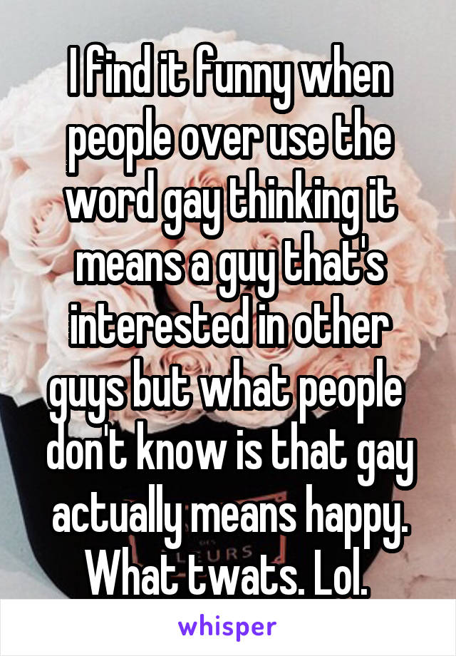I find it funny when people over use the word gay thinking it means a guy that's interested in other guys but what people  don't know is that gay actually means happy. What twats. Lol. 