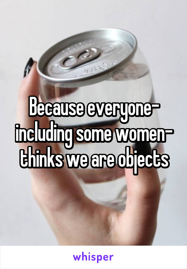 Because everyone- including some women- thinks we are objects