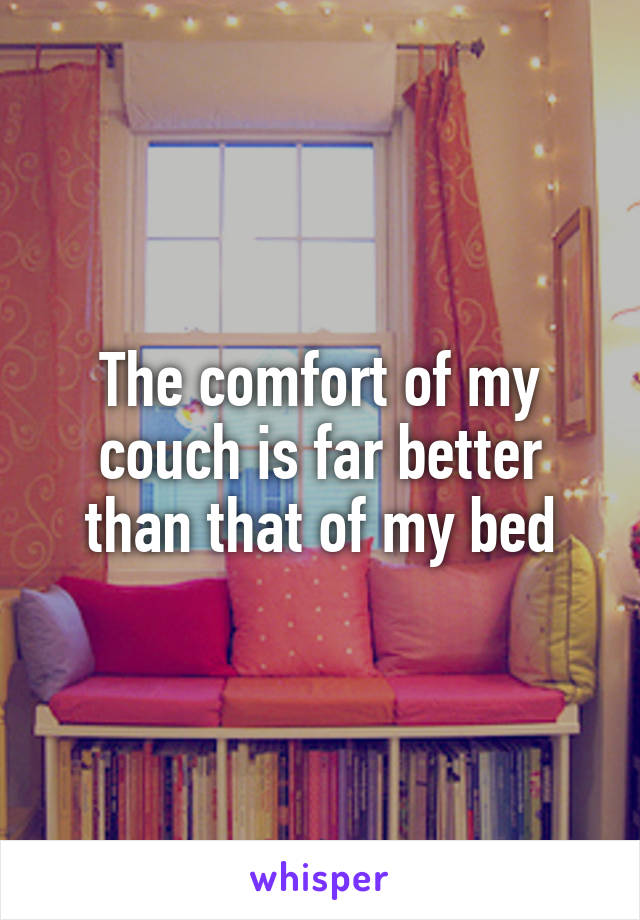 The comfort of my couch is far better than that of my bed