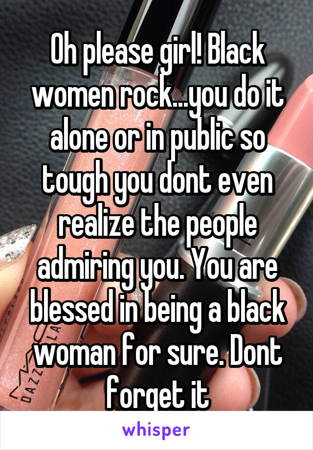 Oh please girl! Black women rock...you do it alone or in public so tough you dont even realize the people admiring you. You are blessed in being a black woman for sure. Dont forget it