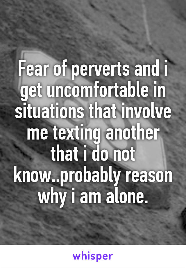 Fear of perverts and i get uncomfortable in situations that involve me texting another that i do not know..probably reason why i am alone.
