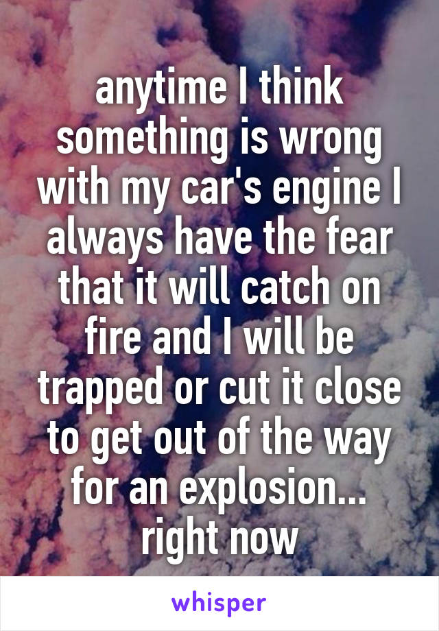 anytime I think something is wrong with my car's engine I always have the fear that it will catch on fire and I will be trapped or cut it close to get out of the way for an explosion... right now