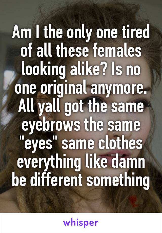 Am I the only one tired of all these females looking alike? Is no one original anymore. All yall got the same eyebrows the same "eyes" same clothes everything like damn be different something 