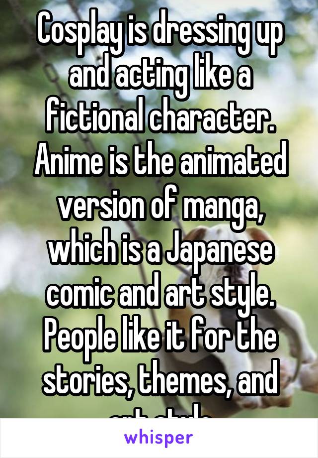 Cosplay is dressing up and acting like a fictional character. Anime is the animated version of manga, which is a Japanese comic and art style. People like it for the stories, themes, and art style