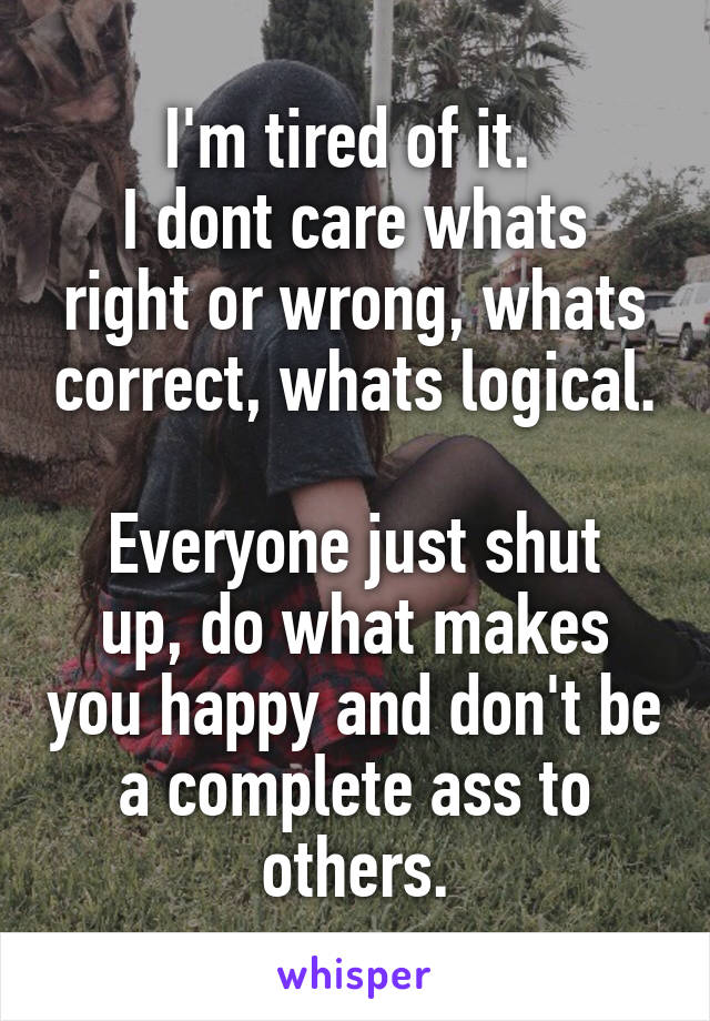 I'm tired of it. 
I dont care whats right or wrong, whats correct, whats logical.

Everyone just shut up, do what makes you happy and don't be a complete ass to others.